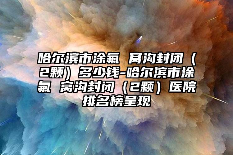 哈尔滨市涂氟 窝沟封闭（2颗）多少钱-哈尔滨市涂氟 窝沟封闭（2颗）医院排名榜呈现