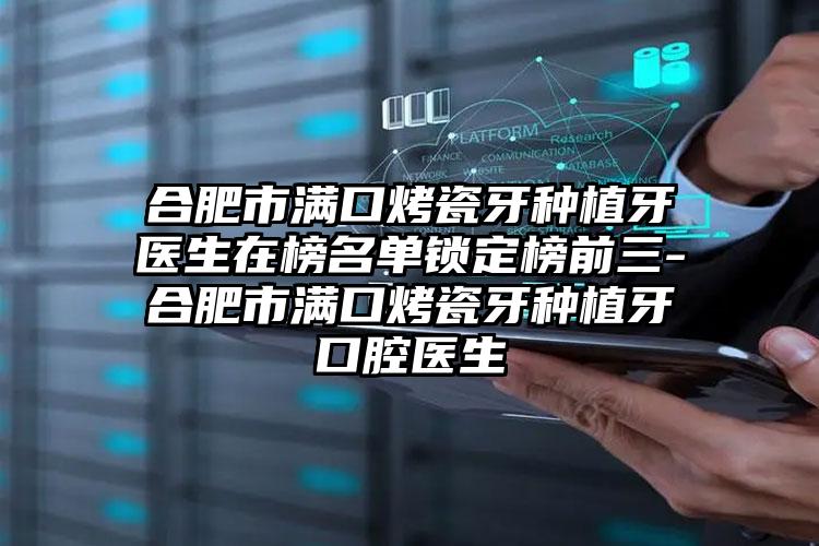 合肥市满口烤瓷牙种植牙医生在榜名单锁定榜前三-合肥市满口烤瓷牙种植牙口腔医生