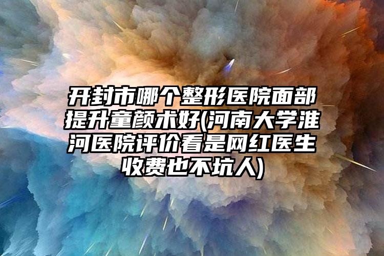 开封市哪个整形医院面部提升童颜术好(河南大学淮河医院评价看是网红医生收费也不坑人)