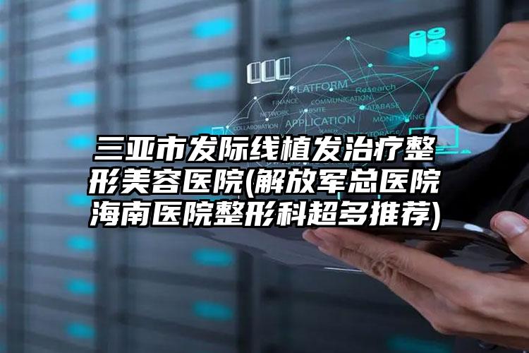 三亚市发际线植发治疗整形美容医院(解放军总医院海南医院整形科超多推荐)