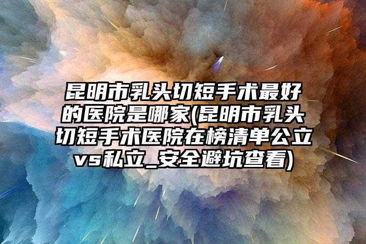 昆明市乳头切短手术最好的医院是哪家(昆明市乳头切短手术医院在榜清单公立vs私立_安全避坑查看)