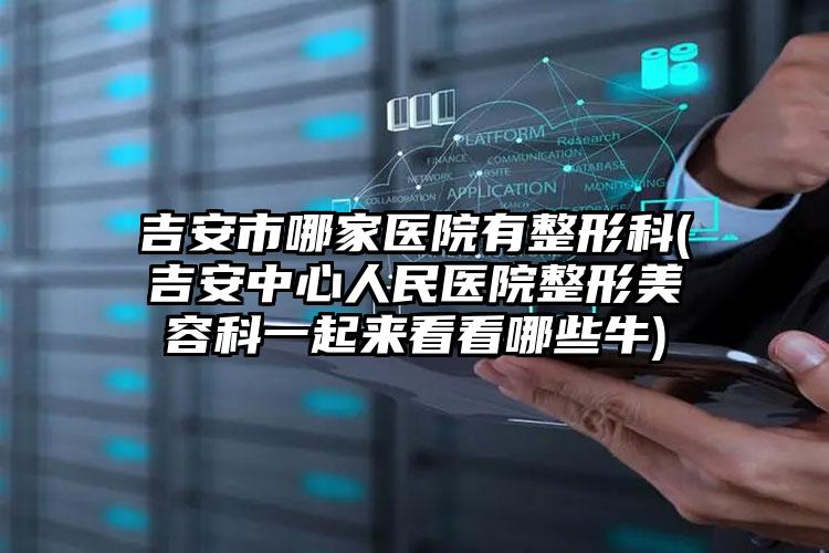 吉安市哪家医院有整形科(吉安中心人民医院整形美容科一起来看看哪些牛)