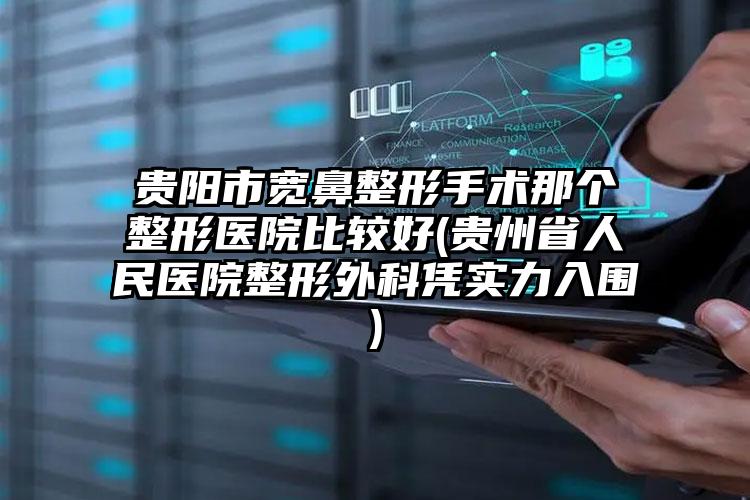 贵阳市宽鼻整形手术那个整形医院比较好(贵州省人民医院整形外科凭实力入围)