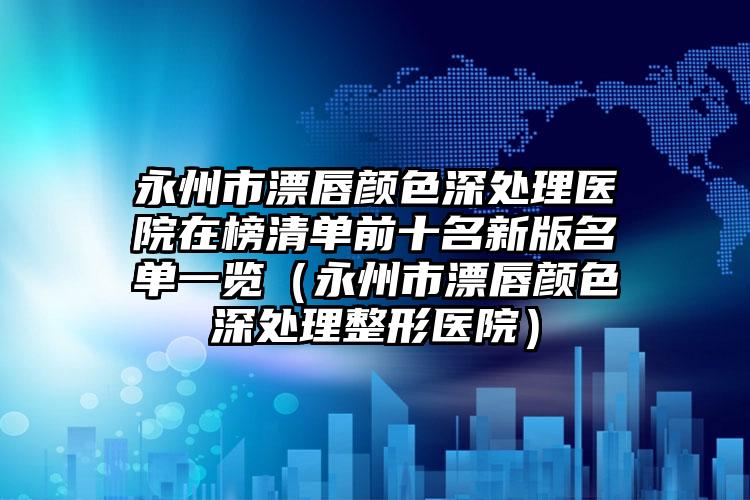 永州市漂唇颜色深处理医院在榜清单前十名新版名单一览（永州市漂唇颜色深处理整形医院）