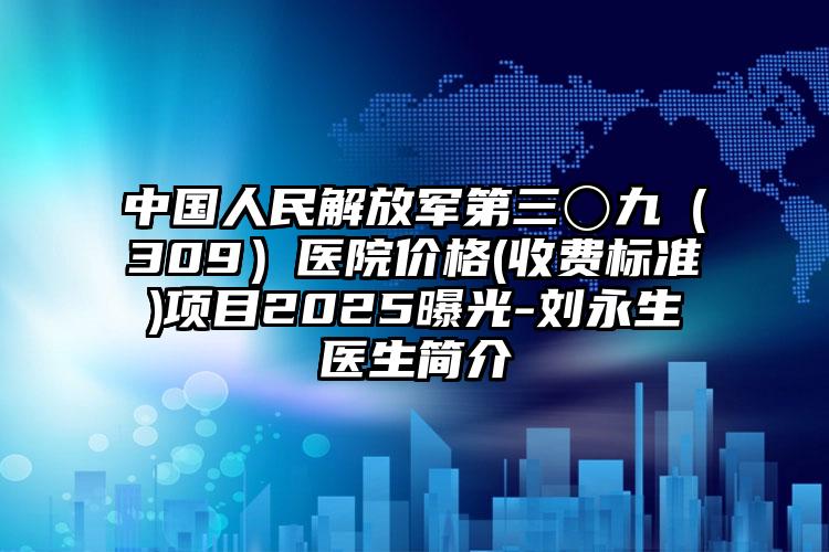 中国人民解放军第三〇九（309）医院价格(收费标准)项目2025曝光-刘永生医生简介
