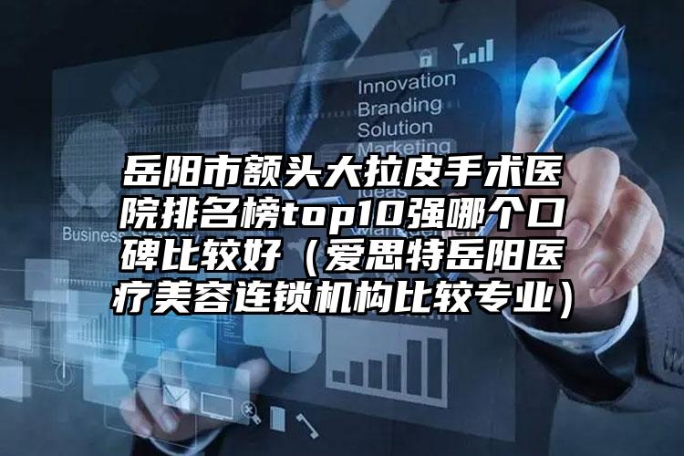岳阳市额头大拉皮手术医院排名榜top10强哪个口碑比较好（爱思特岳阳医疗美容连锁机构比较专业）