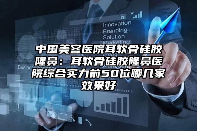 中国美容医院耳软骨硅胶隆鼻：耳软骨硅胶隆鼻医院综合实力前50位哪几家效果好
