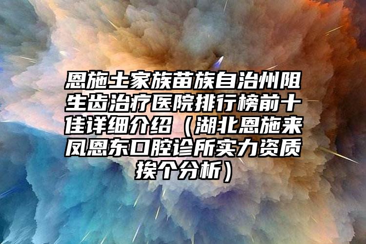 恩施土家族苗族自治州阻生齿治疗医院排行榜前十佳详细介绍（湖北恩施来凤恩东口腔诊所实力资质挨个分析）