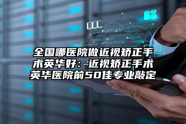 全国哪医院做近视矫正手术英华好：近视矫正手术英华医院前50佳专业敲定