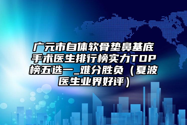 广元市自体软骨垫鼻基底手术医生排行榜实力TOP榜五选一_难分胜负（夏波医生业界好评）