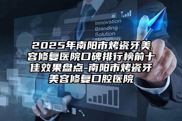 2025年南阳市烤瓷牙美容修复医院口碑排行榜前十佳效果盘点-南阳市烤瓷牙美容修复口腔医院