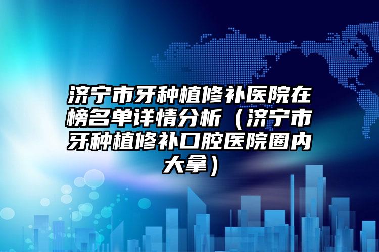 济宁市牙种植修补医院在榜名单详情分析（济宁市牙种植修补口腔医院圈内大拿）