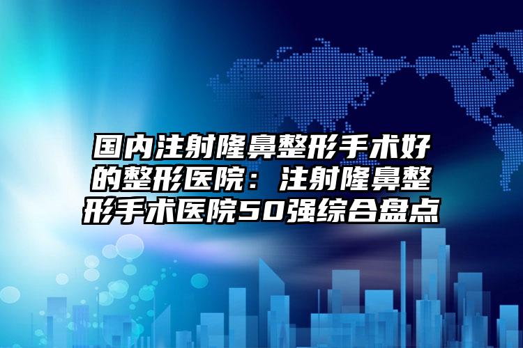 国内注射隆鼻整形手术好的整形医院：注射隆鼻整形手术医院50强综合盘点