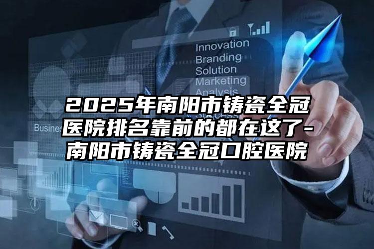 2025年南阳市铸瓷全冠医院排名靠前的都在这了-南阳市铸瓷全冠口腔医院