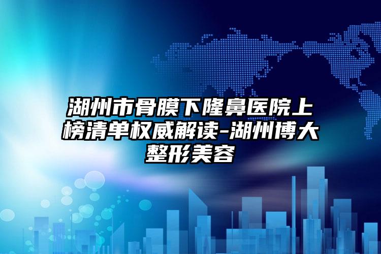 湖州市骨膜下隆鼻医院上榜清单权威解读-湖州博大整形美容