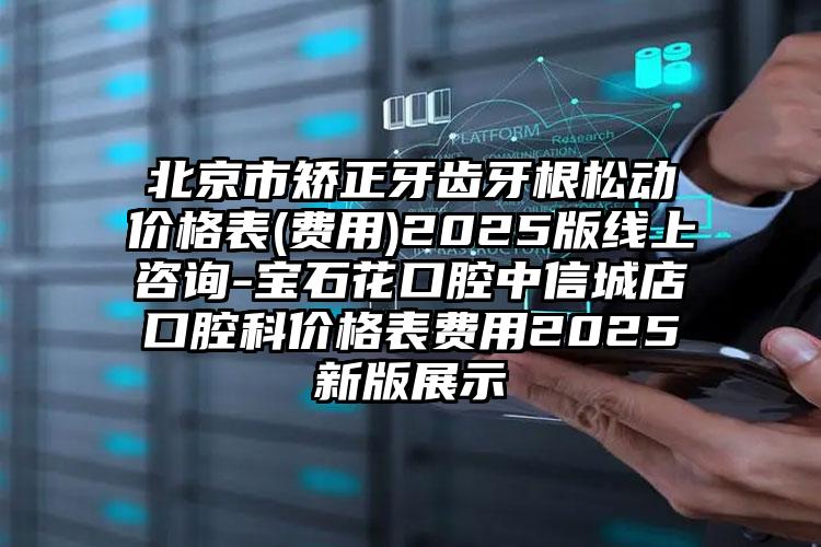 北京市矫正牙齿牙根松动价格表(费用)2025版线上咨询-宝石花口腔中信城店口腔科价格表费用2025新版展示