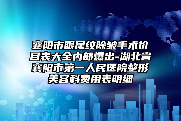 襄阳市眼尾纹除皱手术价目表大全内部爆出-湖北省襄阳市第一人民医院整形美容科费用表明细