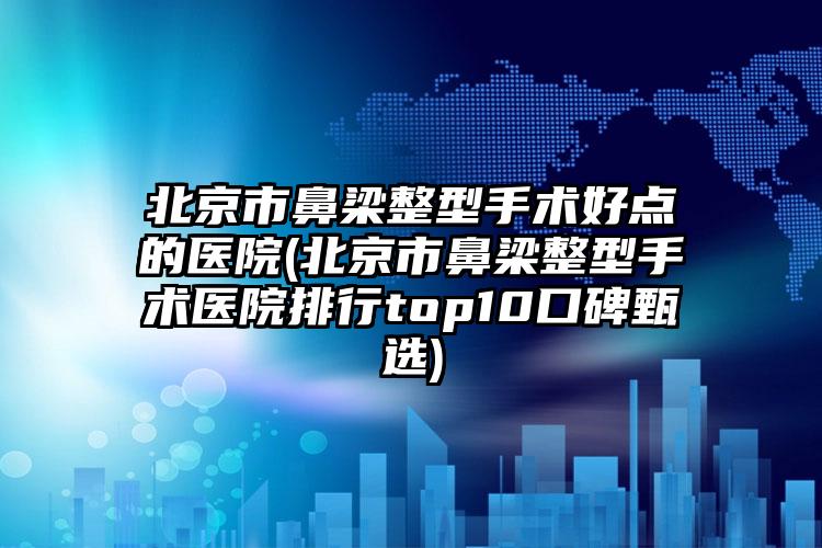 北京市鼻梁整型手术好点的医院(北京市鼻梁整型手术医院排行top10口碑甄选)