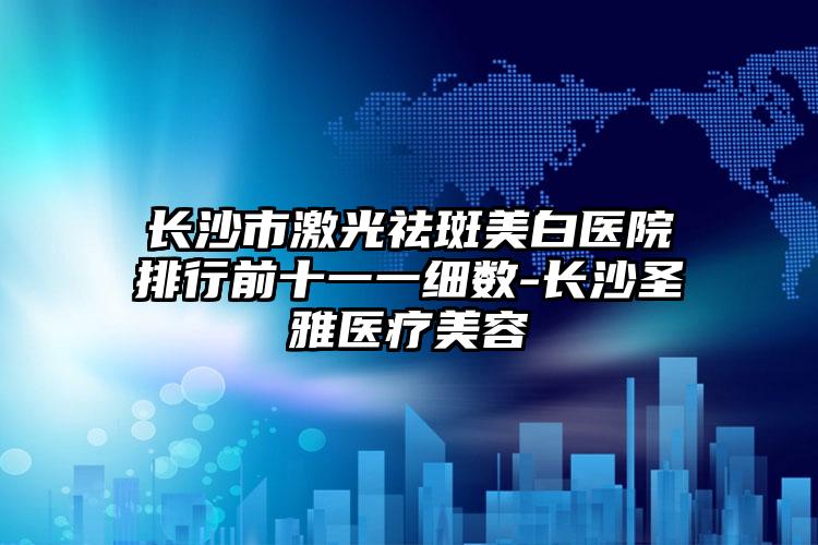 长沙市激光祛斑美白医院排行前十一一细数-长沙圣雅医疗美容