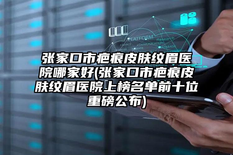 张家口市疤痕皮肤纹眉医院哪家好(张家口市疤痕皮肤纹眉医院上榜名单前十位重磅公布)