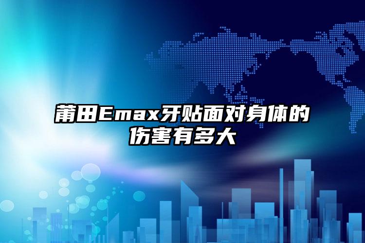 莆田Emax牙贴面对身体的伤害有多大