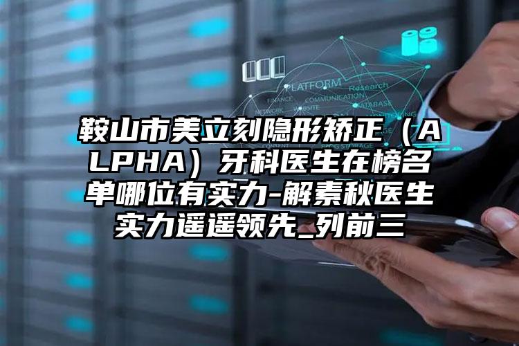 鞍山市美立刻隐形矫正（ALPHA）牙科医生在榜名单哪位有实力-解素秋医生实力遥遥领先_列前三