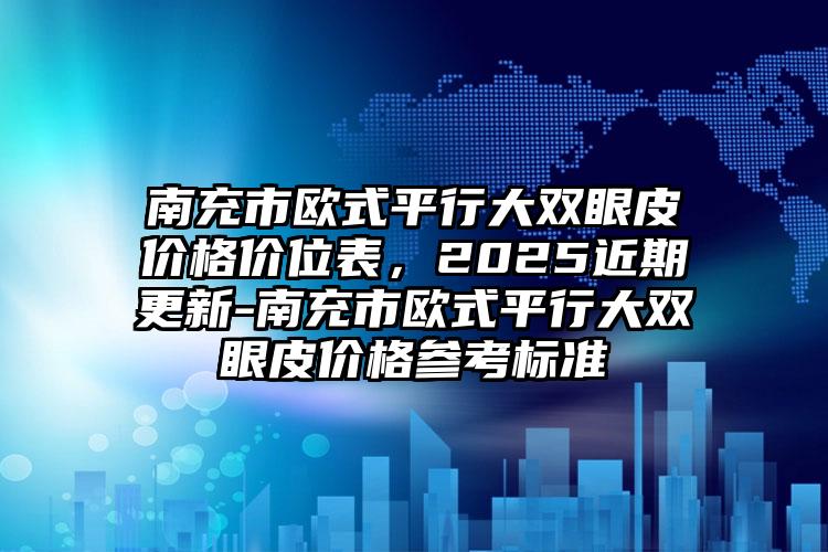 南充市欧式平行大双眼皮价格价位表，2025近期更新-南充市欧式平行大双眼皮价格参考标准