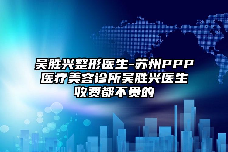 吴胜兴整形医生-苏州PPP医疗美容诊所吴胜兴医生收费都不贵的