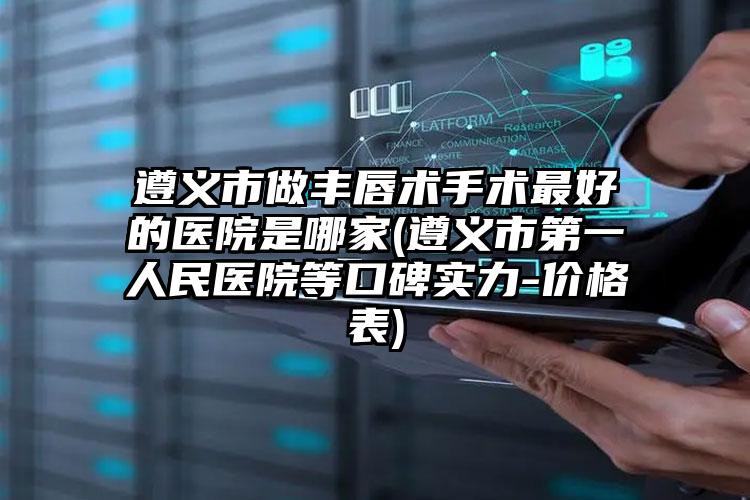 遵义市做丰唇术手术最好的医院是哪家(遵义市第一人民医院等口碑实力-价格表)