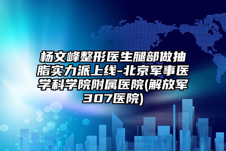 杨文峰整形医生腿部做抽脂实力派上线-北京军事医学科学院附属医院(解放军307医院)