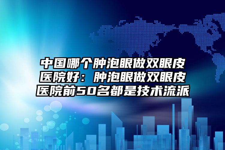 中国哪个肿泡眼做双眼皮医院好：肿泡眼做双眼皮医院前50名都是技术流派