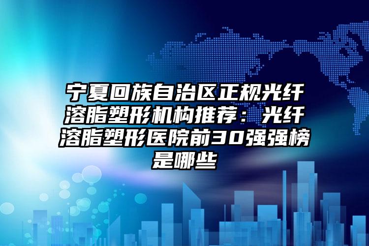 宁夏回族自治区正规光纤溶脂塑形机构推荐：光纤溶脂塑形医院前30强强榜是哪些