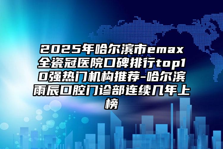 2025年哈尔滨市emax全瓷冠医院口碑排行top10强热门机构推荐-哈尔滨雨辰口腔门诊部连续几年上榜