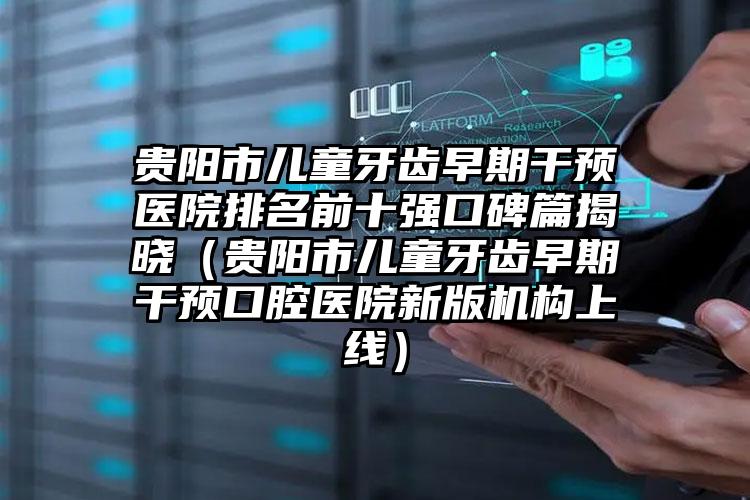 贵阳市儿童牙齿早期干预医院排名前十强口碑篇揭晓（贵阳市儿童牙齿早期干预口腔医院新版机构上线）