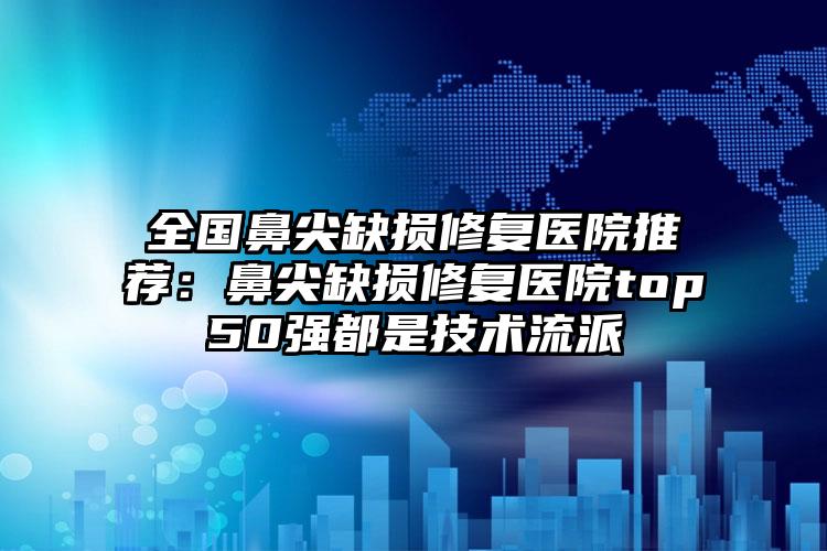 全国鼻尖缺损修复医院推荐：鼻尖缺损修复医院top50强都是技术流派