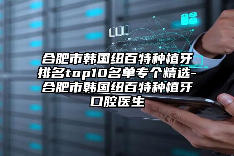 合肥市韩国纽百特种植牙排名top10名单专个精选-合肥市韩国纽百特种植牙口腔医生