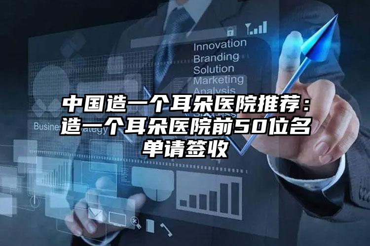 中国造一个耳朵医院推荐：造一个耳朵医院前50位名单请签收