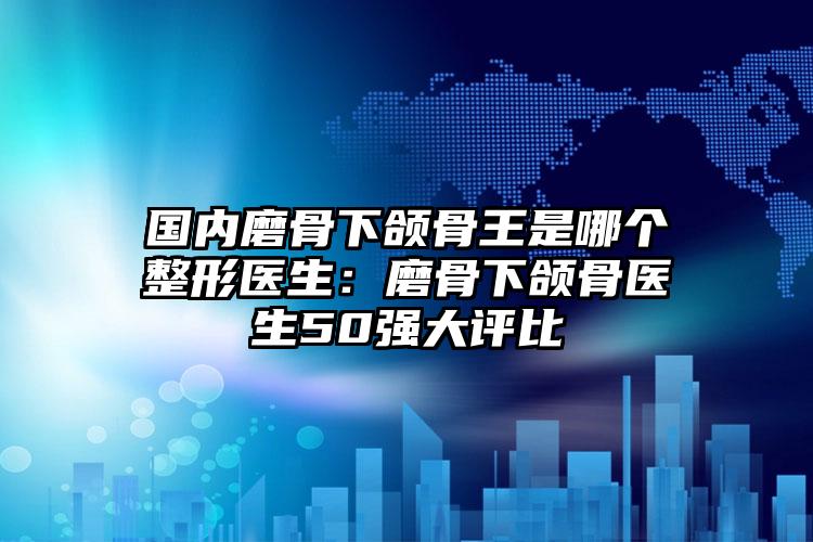 国内磨骨下颌骨王是哪个整形医生：磨骨下颌骨医生50强大评比