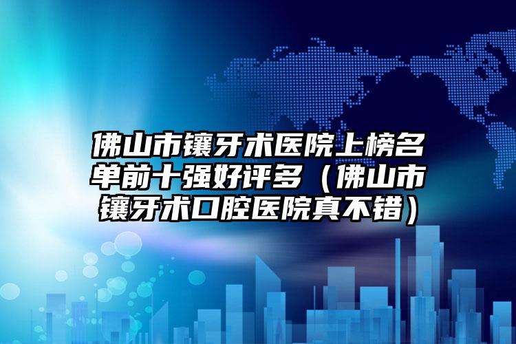 佛山市镶牙术医院上榜名单前十强好评多（佛山市镶牙术口腔医院真不错）