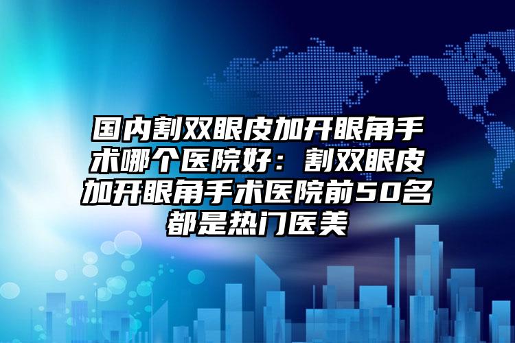 国内割双眼皮加开眼角手术哪个医院好：割双眼皮加开眼角手术医院前50名都是热门医美