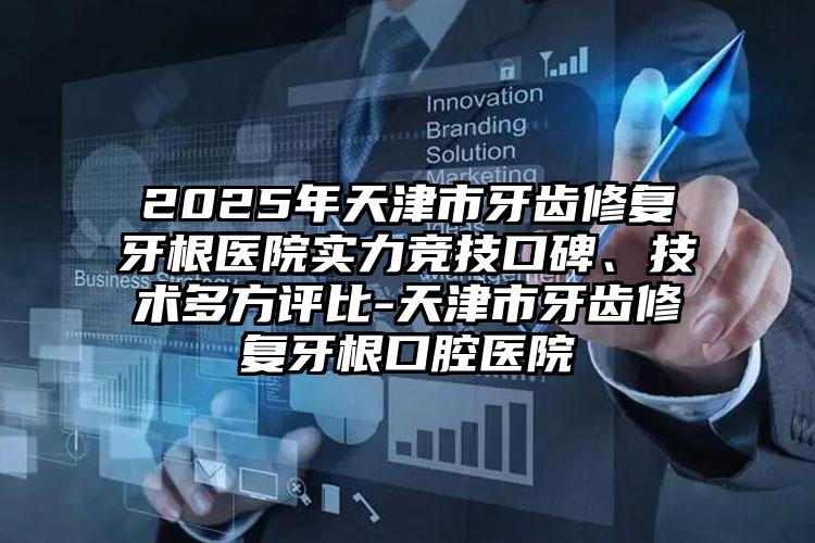 2025年天津市牙齿修复牙根医院实力竞技口碑、技术多方评比-天津市牙齿修复牙根口腔医院