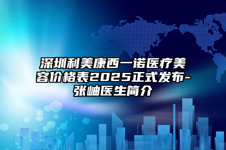 深圳利美康西一诺医疗美容价格表2025正式发布-张岫医生简介