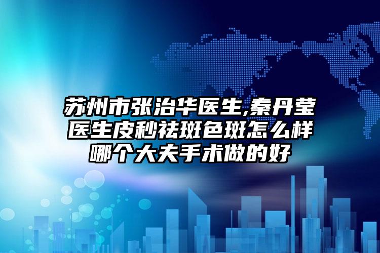 苏州市张治华医生,秦丹莹医生皮秒祛斑色斑怎么样哪个大夫手术做的好