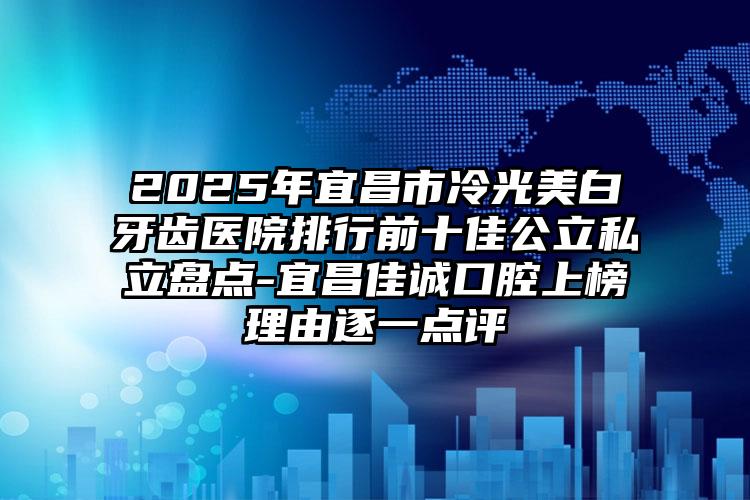 2025年宜昌市冷光美白牙齿医院排行前十佳公立私立盘点-宜昌佳诚口腔上榜理由逐一点评