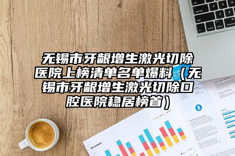 无锡市牙龈增生激光切除医院上榜清单名单爆料（无锡市牙龈增生激光切除口腔医院稳居榜首）