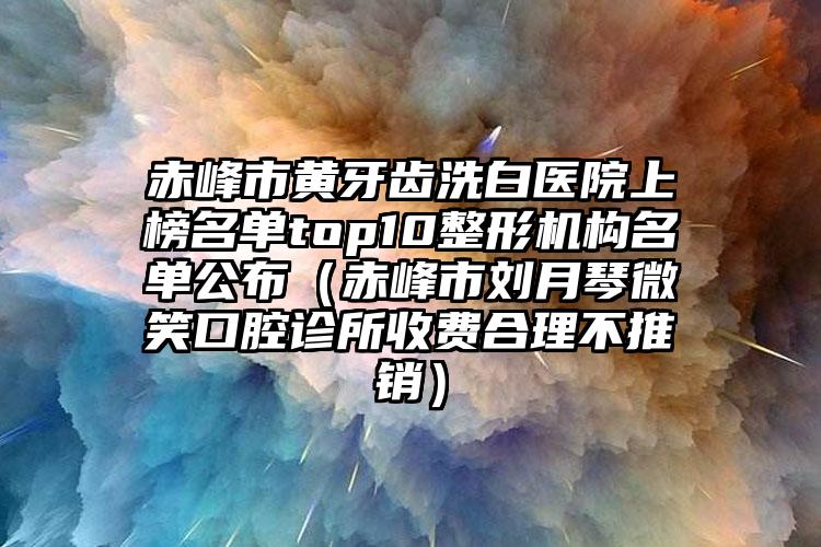 赤峰市黄牙齿洗白医院上榜名单top10整形机构名单公布（赤峰市刘月琴微笑口腔诊所收费合理不推销）