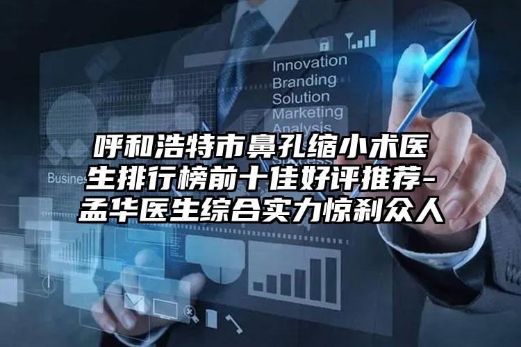 呼和浩特市鼻孔缩小术医生排行榜前十佳好评推荐-孟华医生综合实力惊刹众人