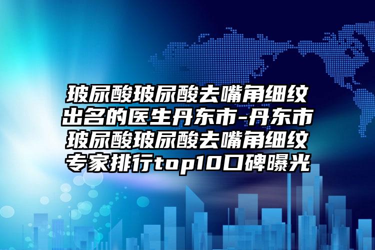 玻尿酸玻尿酸去嘴角细纹出名的医生丹东市-丹东市玻尿酸玻尿酸去嘴角细纹专家排行top10口碑曝光