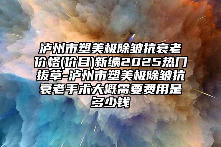 泸州市塑美极除皱抗衰老价格(价目)新编2025热门拔草-泸州市塑美极除皱抗衰老手术大概需要费用是多少钱