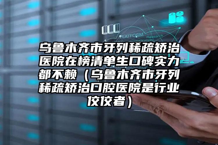 乌鲁木齐市牙列稀疏矫治医院在榜清单生口碑实力都不赖（乌鲁木齐市牙列稀疏矫治口腔医院是行业佼佼者）